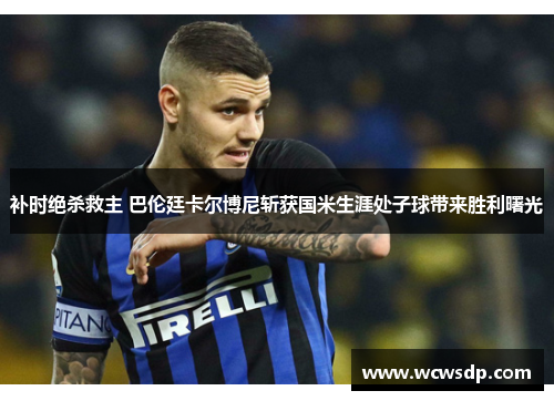 补时绝杀救主 巴伦廷卡尔博尼斩获国米生涯处子球带来胜利曙光